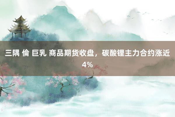三隅 倫 巨乳 商品期货收盘，碳酸锂主力合约涨近4%