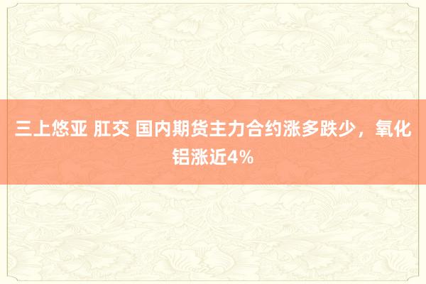 三上悠亚 肛交 国内期货主力合约涨多跌少，氧化铝涨近4%