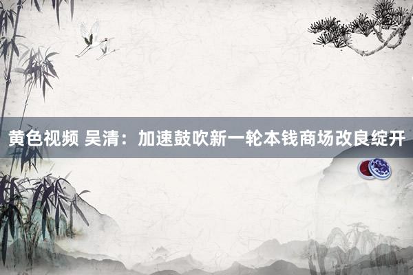 黄色视频 吴清：加速鼓吹新一轮本钱商场改良绽开