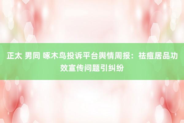 正太 男同 啄木鸟投诉平台舆情周报：祛痘居品功效宣传问题引纠纷