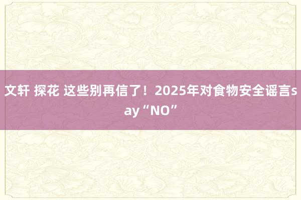 文轩 探花 这些别再信了！2025年对食物安全谣言say“NO”