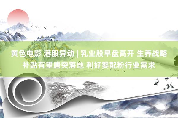 黄色电影 港股异动 | 乳业股早盘高开 生养战略补贴有望唐突落地 利好婴配粉行业需求