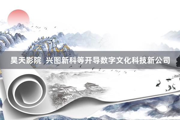 昊天影院  兴图新科等开导数字文化科技新公司
