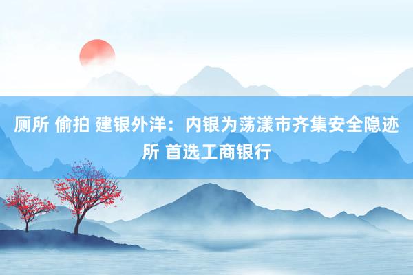 厕所 偷拍 建银外洋：内银为荡漾市齐集安全隐迹所 首选工商银行